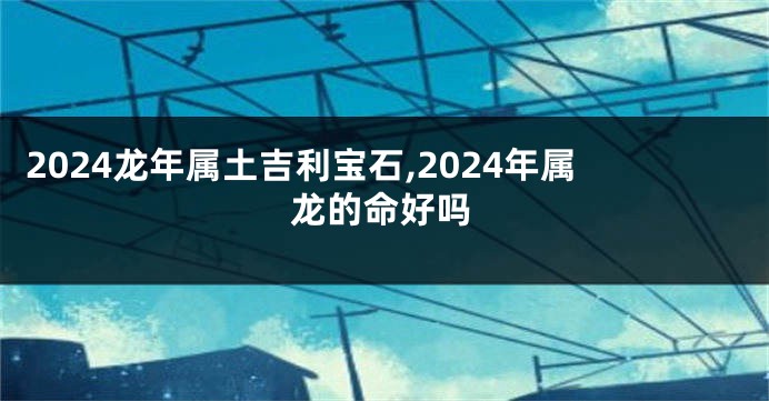 2024龙年属土吉利宝石,2024年属龙的命好吗