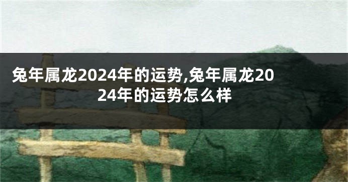 兔年属龙2024年的运势,兔年属龙2024年的运势怎么样