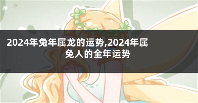 2024年兔年属龙的运势,2024年属兔人的全年运势