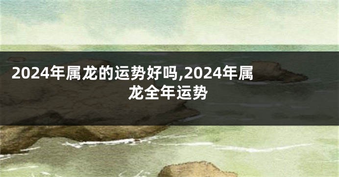 2024年属龙的运势好吗,2024年属龙全年运势