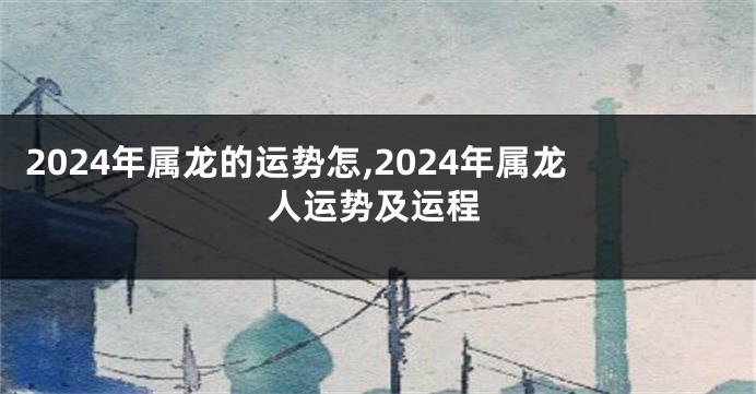 2024年属龙的运势怎,2024年属龙人运势及运程