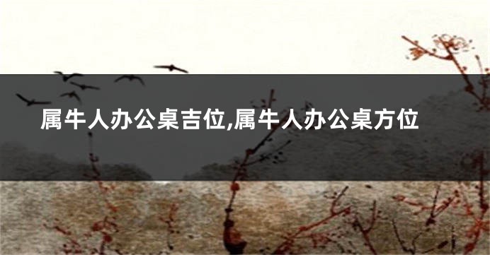 属牛人办公桌吉位,属牛人办公桌方位
