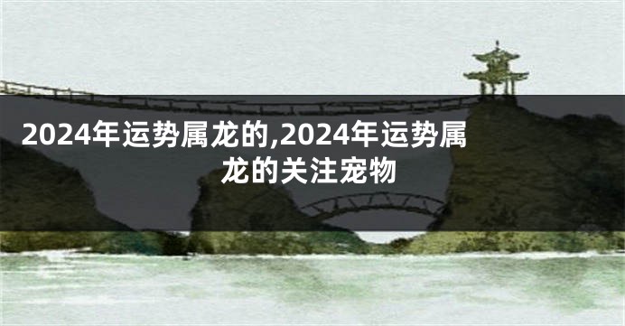2024年运势属龙的,2024年运势属龙的关注宠物