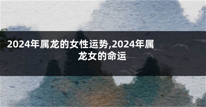 2024年属龙的女性运势,2024年属龙女的命运