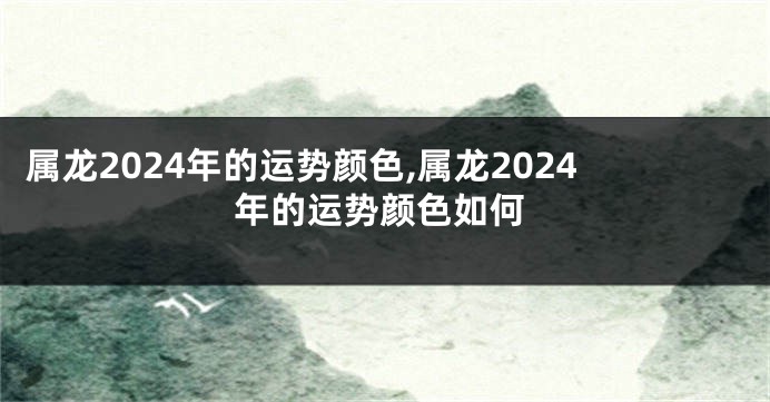 属龙2024年的运势颜色,属龙2024年的运势颜色如何