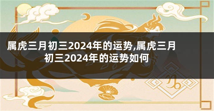 属虎三月初三2024年的运势,属虎三月初三2024年的运势如何