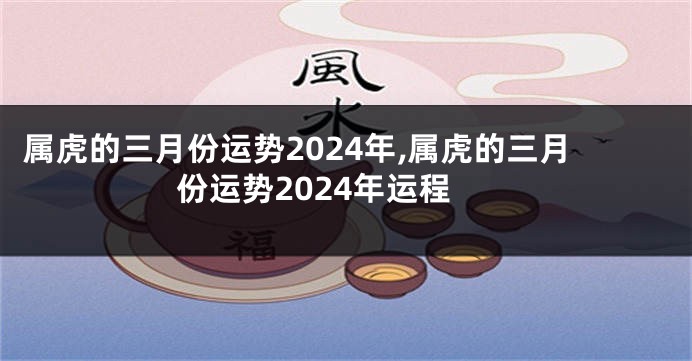 属虎的三月份运势2024年,属虎的三月份运势2024年运程