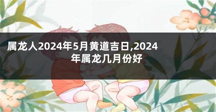 属龙人2024年5月黄道吉日,2024年属龙几月份好