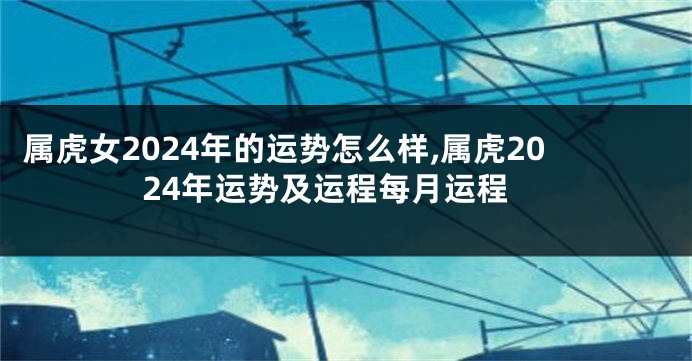 属虎女2024年的运势怎么样,属虎2024年运势及运程每月运程