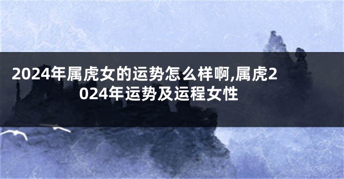 2024年属虎女的运势怎么样啊,属虎2024年运势及运程女性