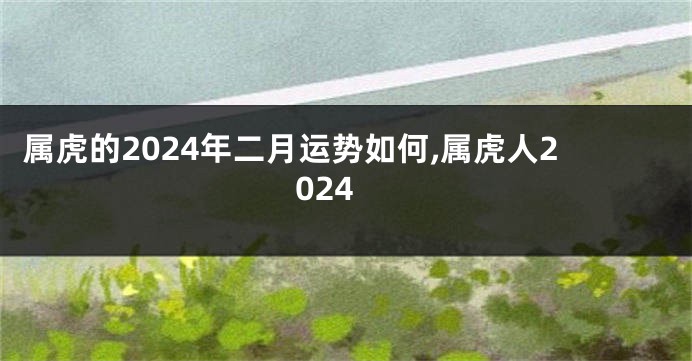 属虎的2024年二月运势如何,属虎人2024