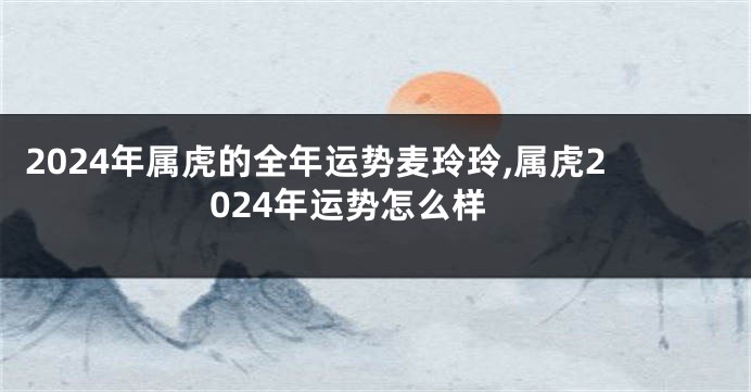 2024年属虎的全年运势麦玲玲,属虎2024年运势怎么样