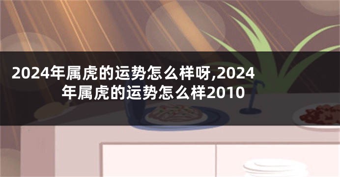 2024年属虎的运势怎么样呀,2024年属虎的运势怎么样2010
