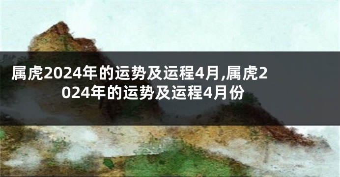 属虎2024年的运势及运程4月,属虎2024年的运势及运程4月份