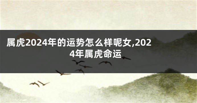 属虎2024年的运势怎么样呢女,2024年属虎命运