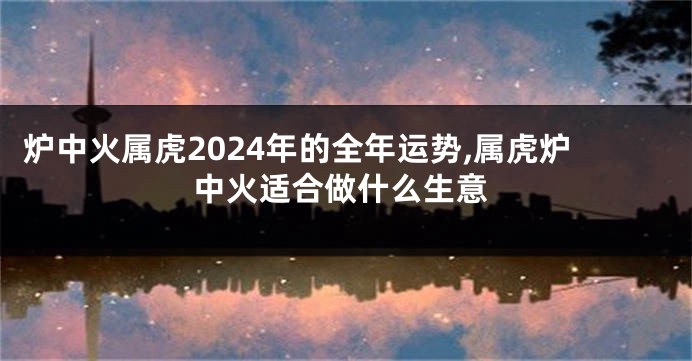 炉中火属虎2024年的全年运势,属虎炉中火适合做什么生意
