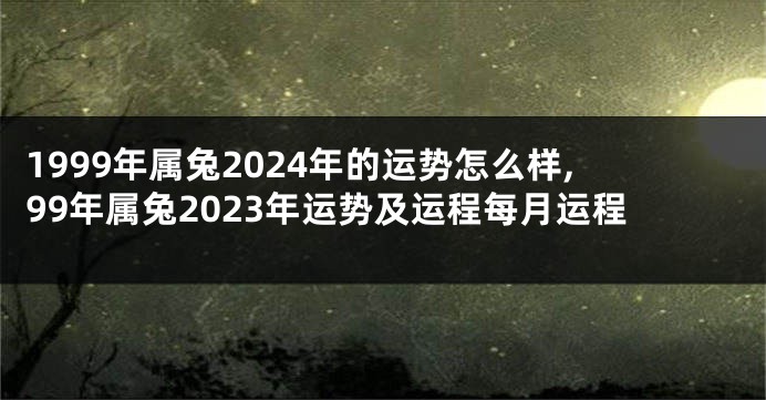 1999年属兔2024年的运势怎么样,99年属兔2023年运势及运程每月运程