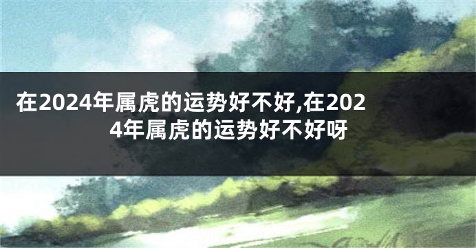 在2024年属虎的运势好不好,在2024年属虎的运势好不好呀