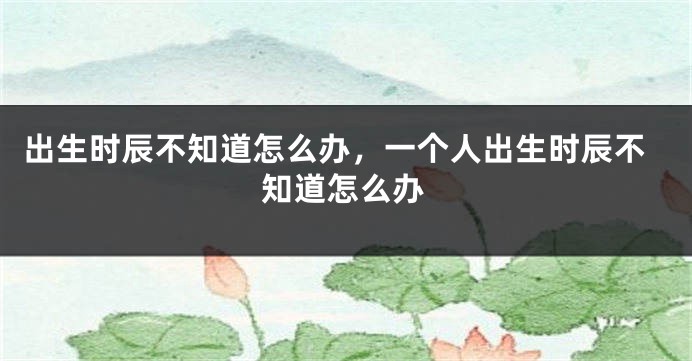 出生时辰不知道怎么办，一个人出生时辰不知道怎么办