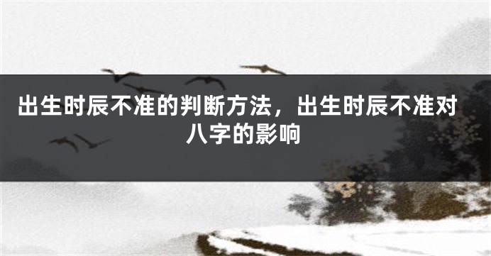 出生时辰不准的判断方法，出生时辰不准对八字的影响