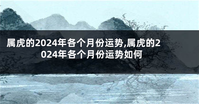 属虎的2024年各个月份运势,属虎的2024年各个月份运势如何