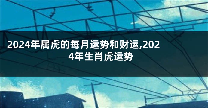 2024年属虎的每月运势和财运,2024年生肖虎运势