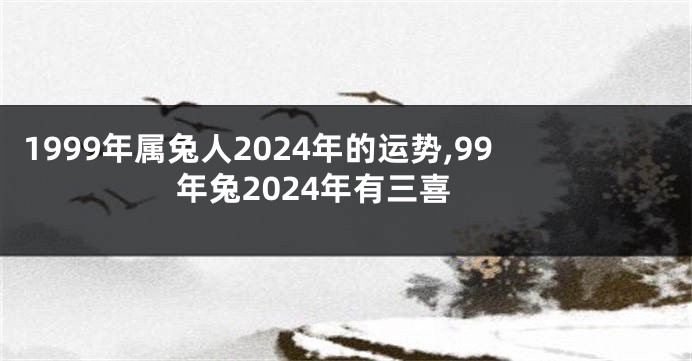 1999年属兔人2024年的运势,99年兔2024年有三喜