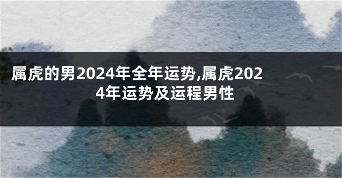属虎的男2024年全年运势,属虎2024年运势及运程男性