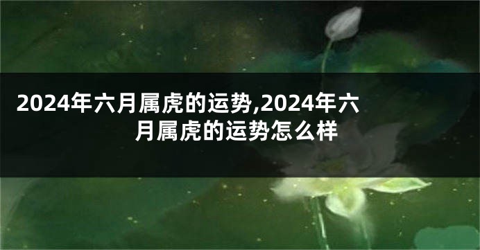 2024年六月属虎的运势,2024年六月属虎的运势怎么样