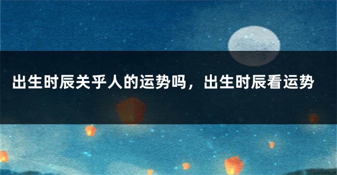 出生时辰关乎人的运势吗，出生时辰看运势