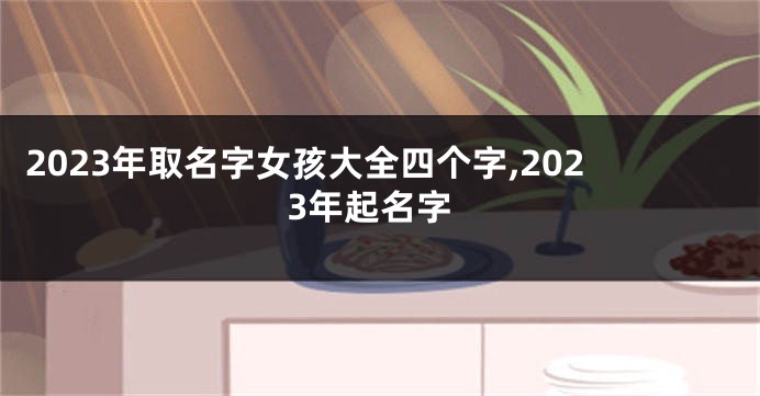 2023年取名字女孩大全四个字,2023年起名字