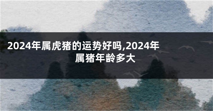 2024年属虎猪的运势好吗,2024年属猪年龄多大