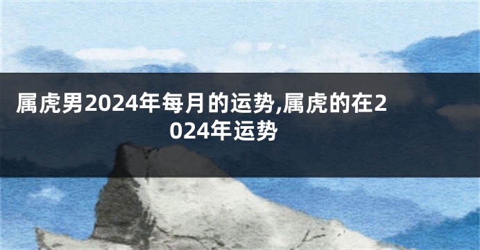 属虎男2024年每月的运势,属虎的在2024年运势