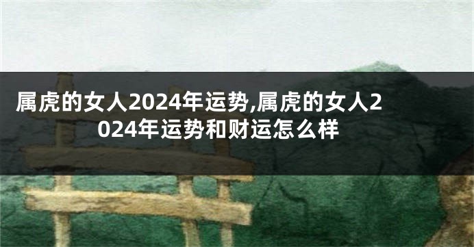 属虎的女人2024年运势,属虎的女人2024年运势和财运怎么样