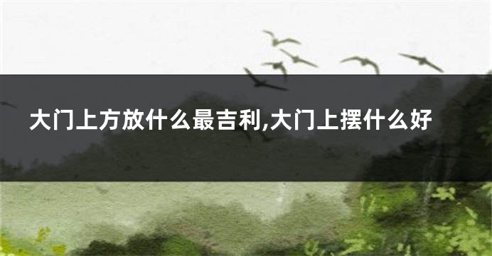 大门上方放什么最吉利,大门上摆什么好