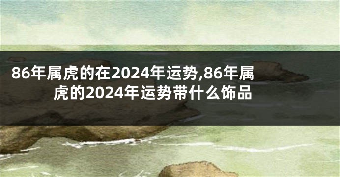 86年属虎的在2024年运势,86年属虎的2024年运势带什么饰品