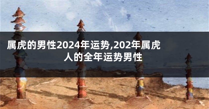 属虎的男性2024年运势,202年属虎人的全年运势男性