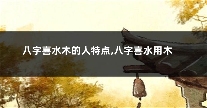 八字喜水木的人特点,八字喜水用木