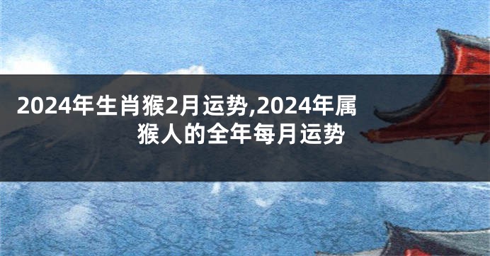 2024年生肖猴2月运势,2024年属猴人的全年每月运势