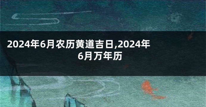 2024年6月农历黄道吉日,2024年6月万年历