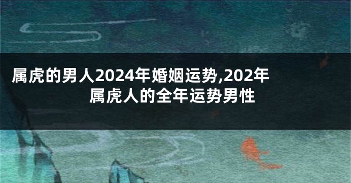 属虎的男人2024年婚姻运势,202年属虎人的全年运势男性
