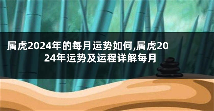 属虎2024年的每月运势如何,属虎2024年运势及运程详解每月
