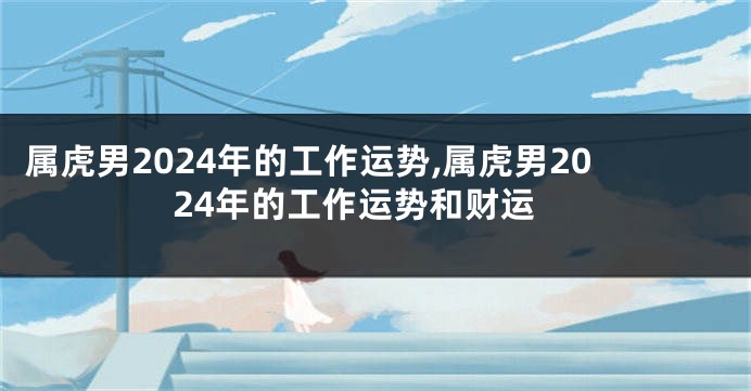 属虎男2024年的工作运势,属虎男2024年的工作运势和财运