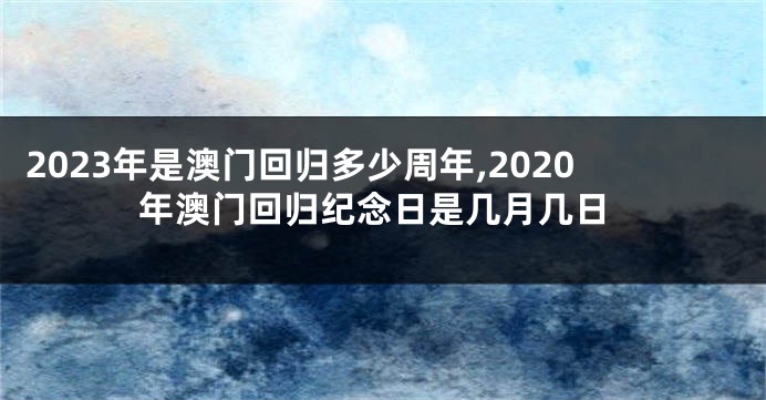 2023年是澳门回归多少周年,2020年澳门回归纪念日是几月几日