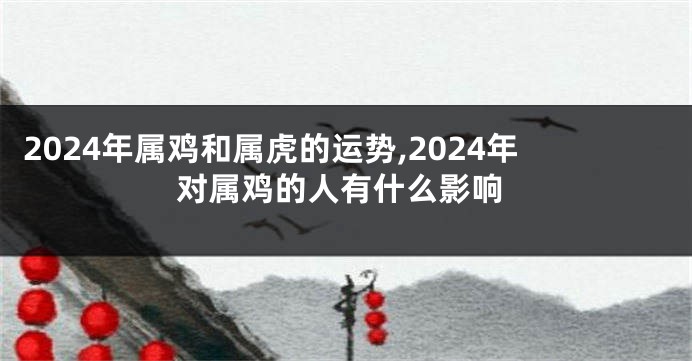 2024年属鸡和属虎的运势,2024年对属鸡的人有什么影响