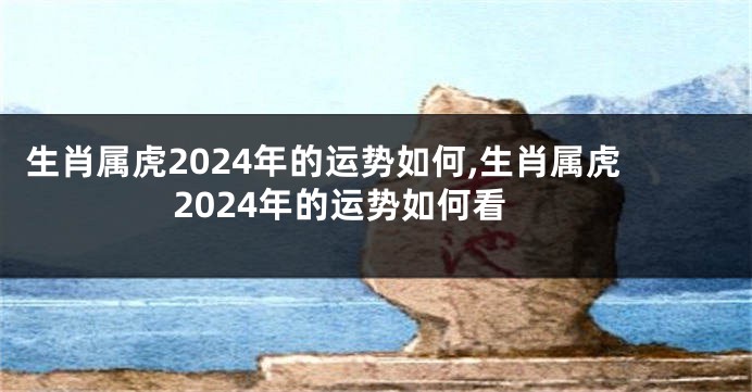 生肖属虎2024年的运势如何,生肖属虎2024年的运势如何看