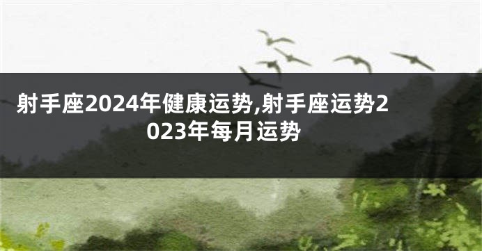 射手座2024年健康运势,射手座运势2023年每月运势