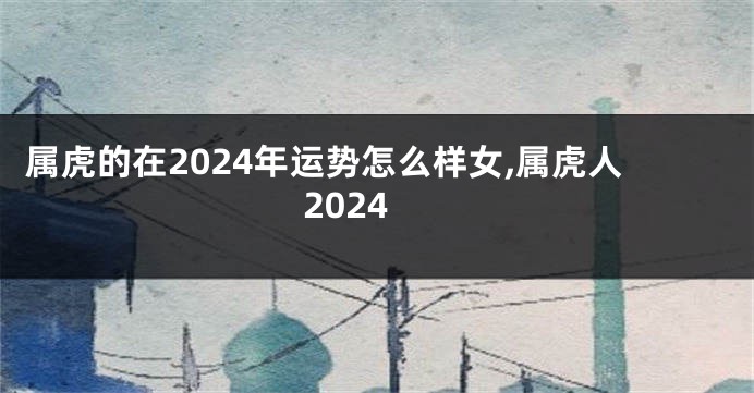 属虎的在2024年运势怎么样女,属虎人2024