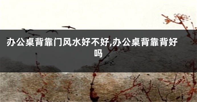 办公桌背靠门风水好不好,办公桌背靠背好吗