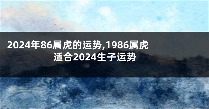 2024年86属虎的运势,1986属虎适合2024生子运势